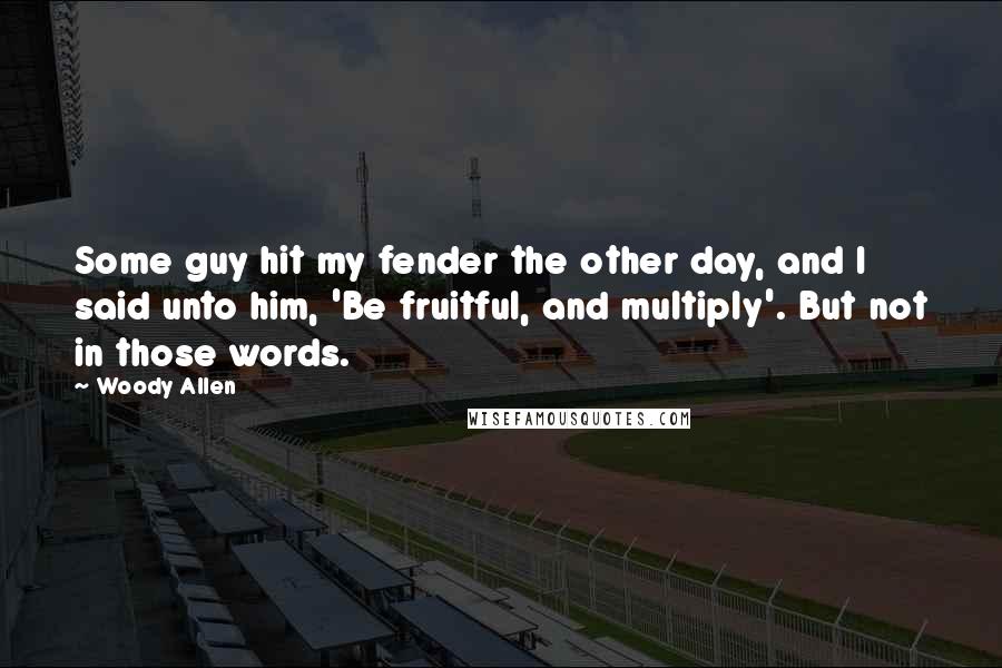 Woody Allen Quotes: Some guy hit my fender the other day, and I said unto him, 'Be fruitful, and multiply'. But not in those words.