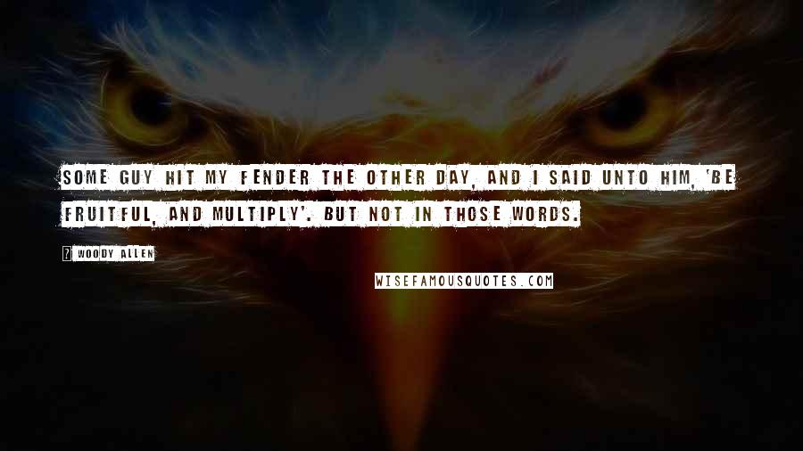 Woody Allen Quotes: Some guy hit my fender the other day, and I said unto him, 'Be fruitful, and multiply'. But not in those words.