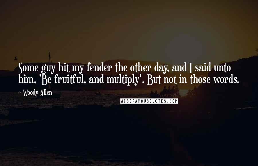 Woody Allen Quotes: Some guy hit my fender the other day, and I said unto him, 'Be fruitful, and multiply'. But not in those words.