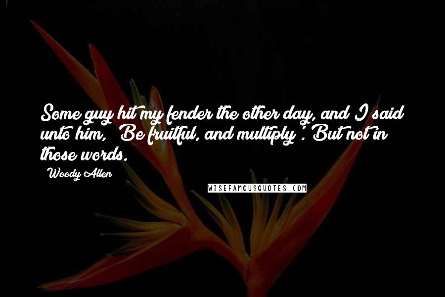 Woody Allen Quotes: Some guy hit my fender the other day, and I said unto him, 'Be fruitful, and multiply'. But not in those words.