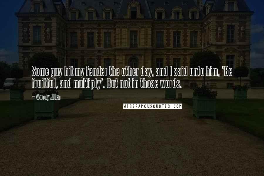 Woody Allen Quotes: Some guy hit my fender the other day, and I said unto him, 'Be fruitful, and multiply'. But not in those words.