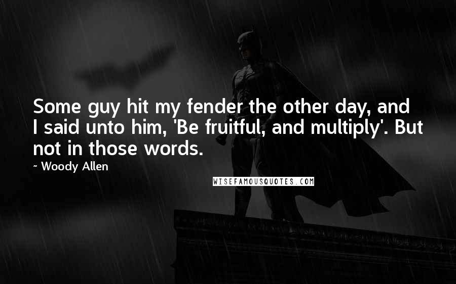 Woody Allen Quotes: Some guy hit my fender the other day, and I said unto him, 'Be fruitful, and multiply'. But not in those words.