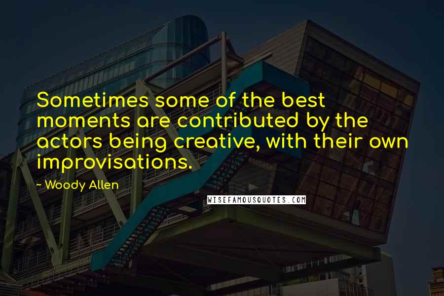 Woody Allen Quotes: Sometimes some of the best moments are contributed by the actors being creative, with their own improvisations.