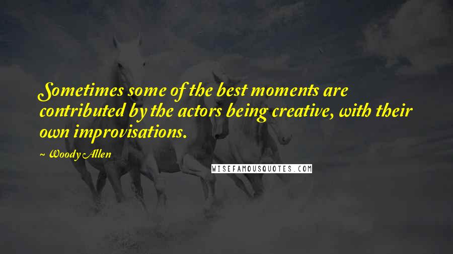 Woody Allen Quotes: Sometimes some of the best moments are contributed by the actors being creative, with their own improvisations.