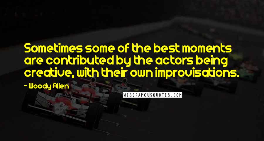 Woody Allen Quotes: Sometimes some of the best moments are contributed by the actors being creative, with their own improvisations.