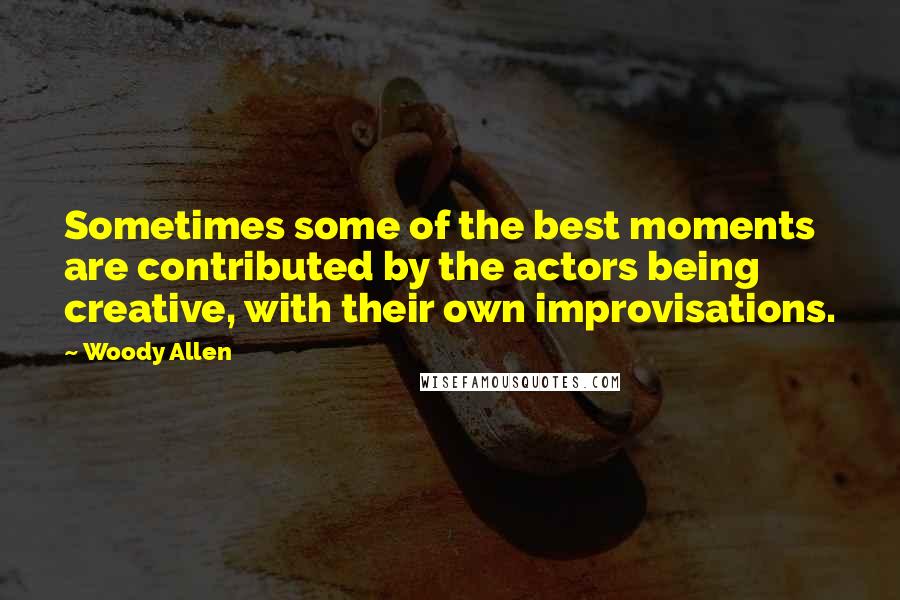 Woody Allen Quotes: Sometimes some of the best moments are contributed by the actors being creative, with their own improvisations.