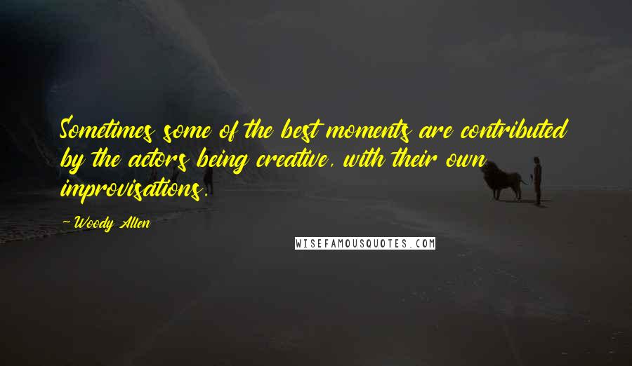 Woody Allen Quotes: Sometimes some of the best moments are contributed by the actors being creative, with their own improvisations.