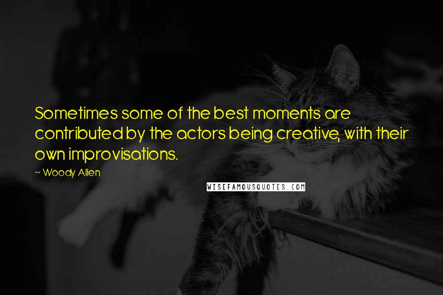 Woody Allen Quotes: Sometimes some of the best moments are contributed by the actors being creative, with their own improvisations.