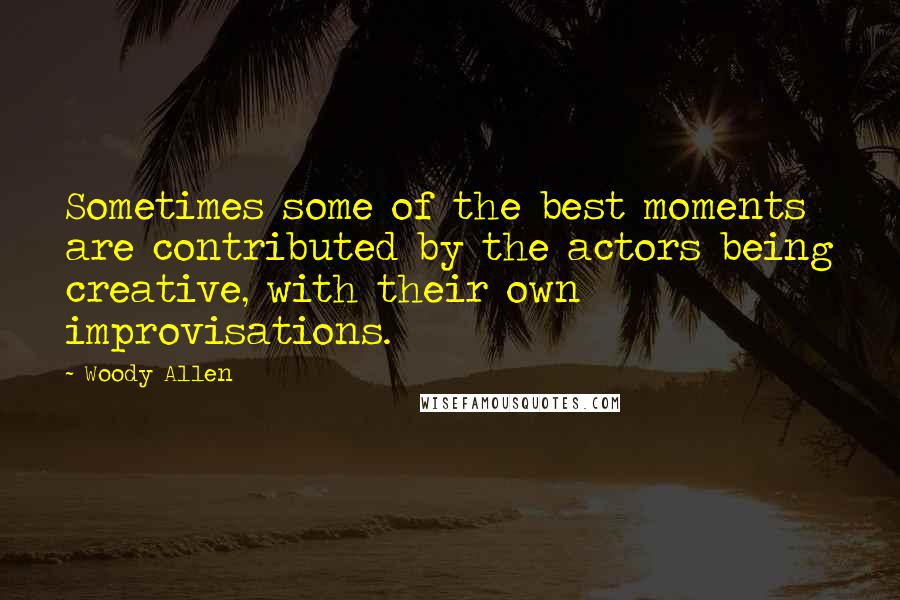 Woody Allen Quotes: Sometimes some of the best moments are contributed by the actors being creative, with their own improvisations.