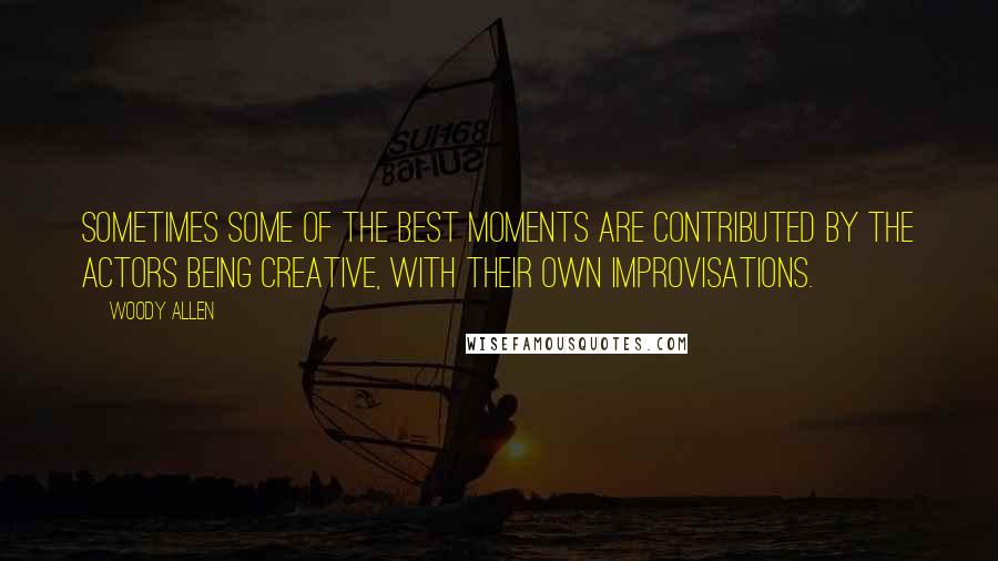Woody Allen Quotes: Sometimes some of the best moments are contributed by the actors being creative, with their own improvisations.