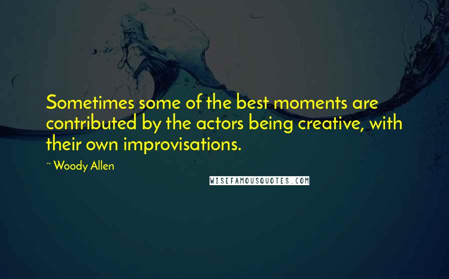 Woody Allen Quotes: Sometimes some of the best moments are contributed by the actors being creative, with their own improvisations.