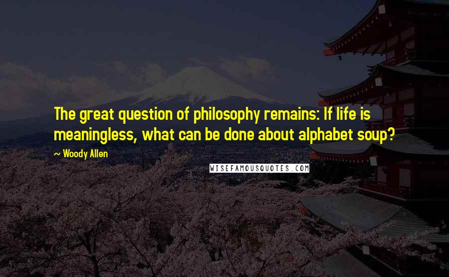 Woody Allen Quotes: The great question of philosophy remains: If life is meaningless, what can be done about alphabet soup?