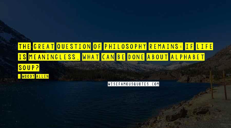 Woody Allen Quotes: The great question of philosophy remains: If life is meaningless, what can be done about alphabet soup?