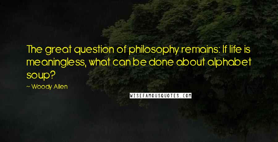 Woody Allen Quotes: The great question of philosophy remains: If life is meaningless, what can be done about alphabet soup?