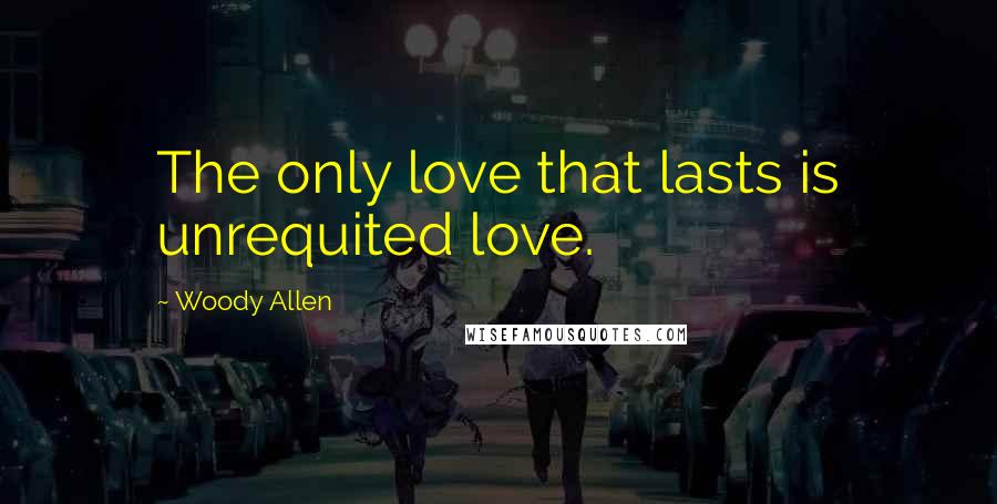 Woody Allen Quotes: The only love that lasts is unrequited love.