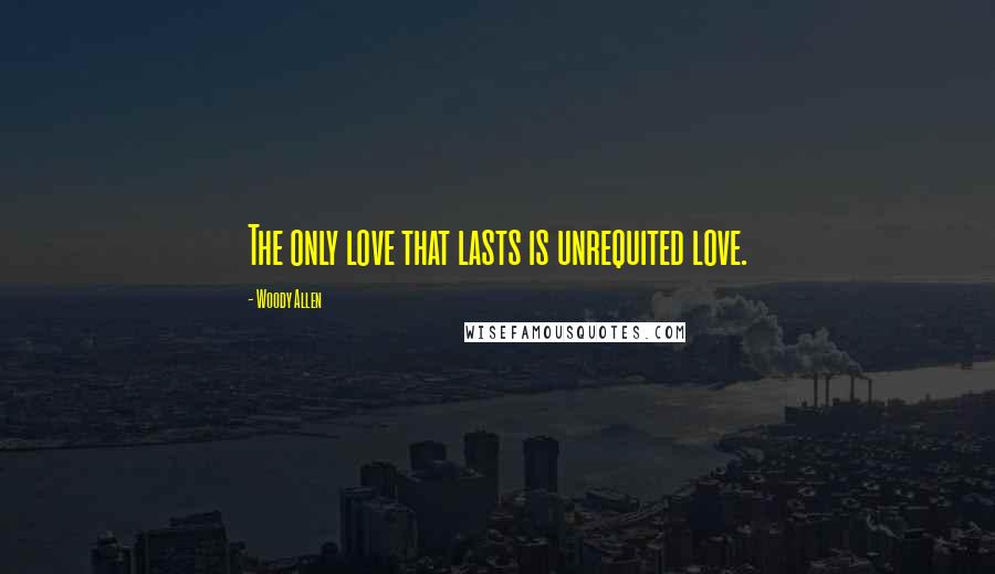 Woody Allen Quotes: The only love that lasts is unrequited love.