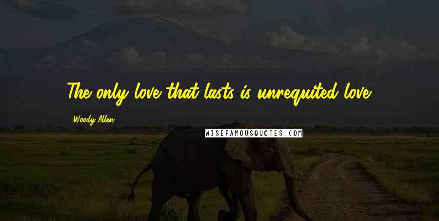 Woody Allen Quotes: The only love that lasts is unrequited love.