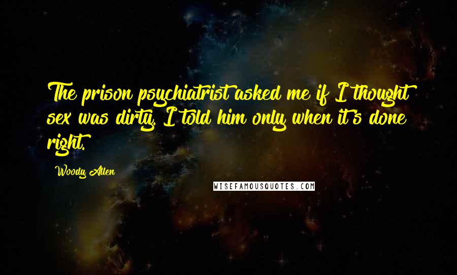 Woody Allen Quotes: The prison psychiatrist asked me if I thought sex was dirty. I told him only when it's done right.