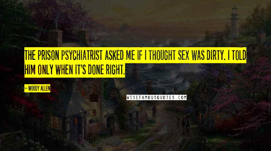 Woody Allen Quotes: The prison psychiatrist asked me if I thought sex was dirty. I told him only when it's done right.