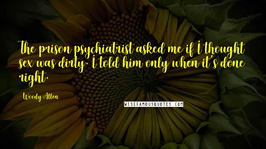 Woody Allen Quotes: The prison psychiatrist asked me if I thought sex was dirty. I told him only when it's done right.