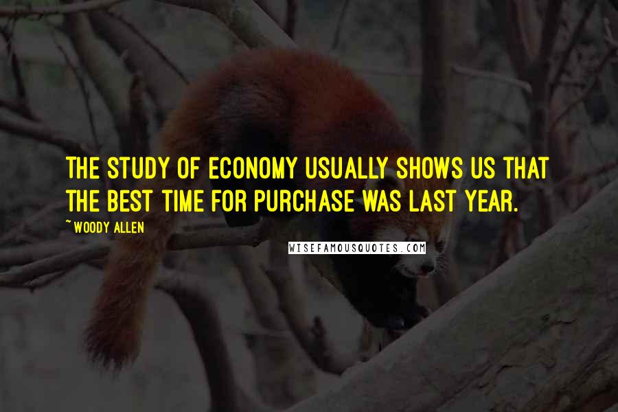 Woody Allen Quotes: The study of economy usually shows us that the best time for purchase was last year.