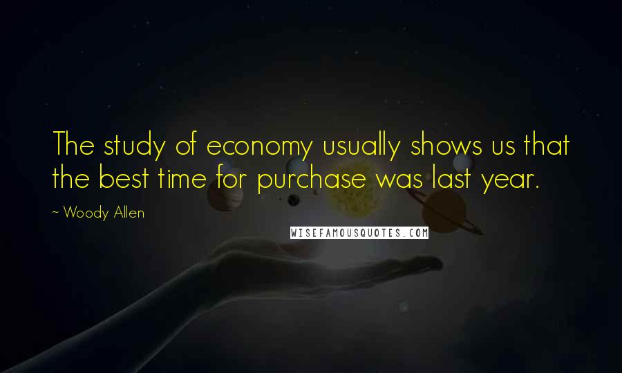 Woody Allen Quotes: The study of economy usually shows us that the best time for purchase was last year.