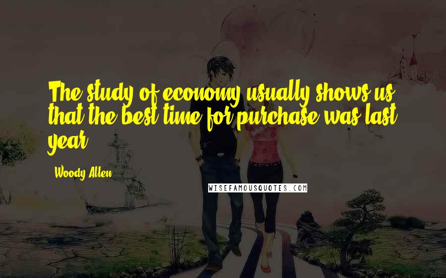 Woody Allen Quotes: The study of economy usually shows us that the best time for purchase was last year.