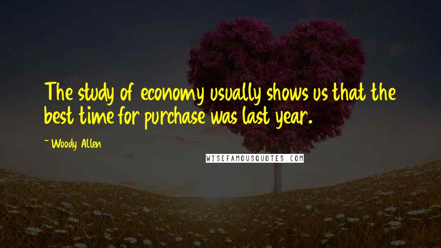 Woody Allen Quotes: The study of economy usually shows us that the best time for purchase was last year.
