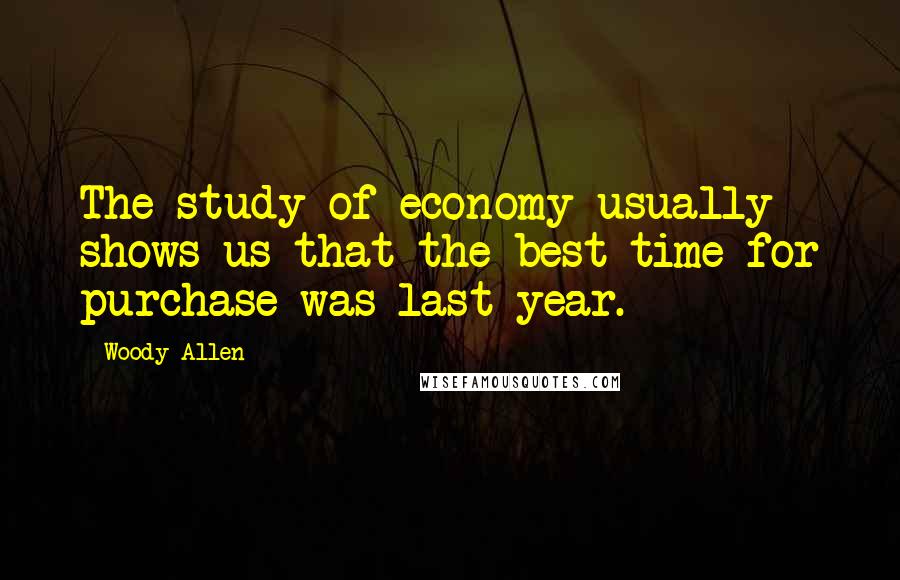 Woody Allen Quotes: The study of economy usually shows us that the best time for purchase was last year.