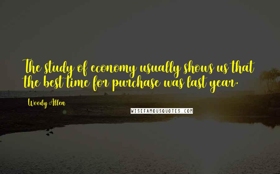 Woody Allen Quotes: The study of economy usually shows us that the best time for purchase was last year.