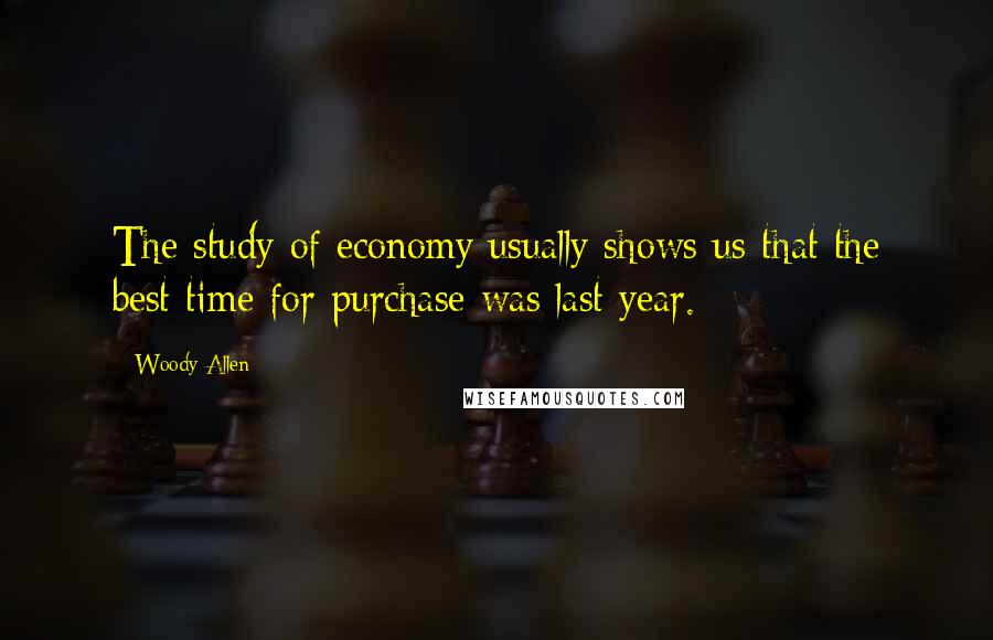 Woody Allen Quotes: The study of economy usually shows us that the best time for purchase was last year.