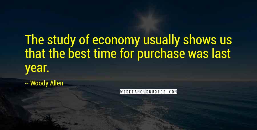 Woody Allen Quotes: The study of economy usually shows us that the best time for purchase was last year.