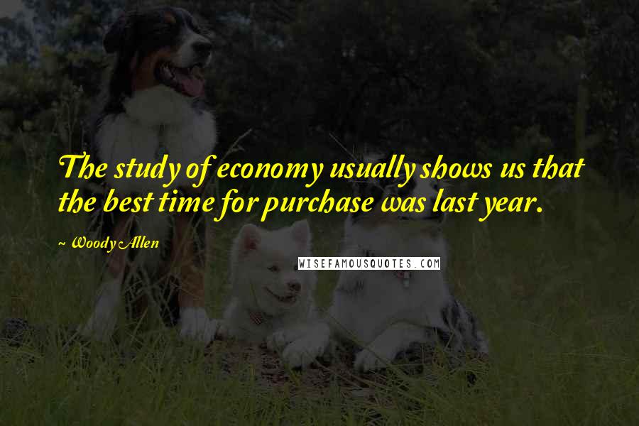Woody Allen Quotes: The study of economy usually shows us that the best time for purchase was last year.