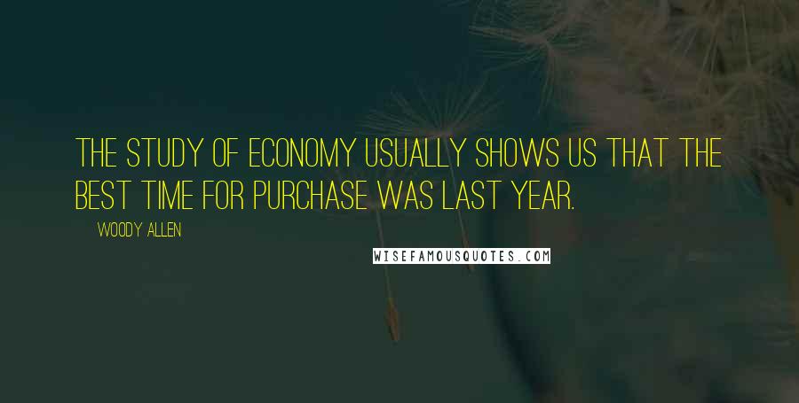 Woody Allen Quotes: The study of economy usually shows us that the best time for purchase was last year.