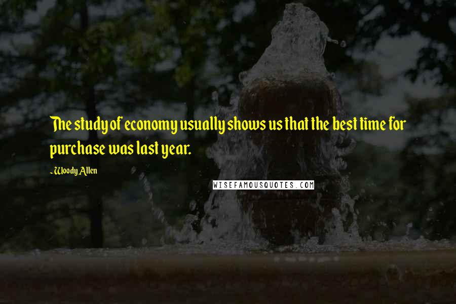Woody Allen Quotes: The study of economy usually shows us that the best time for purchase was last year.