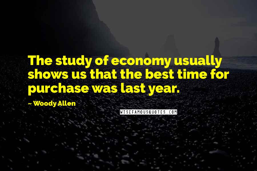 Woody Allen Quotes: The study of economy usually shows us that the best time for purchase was last year.