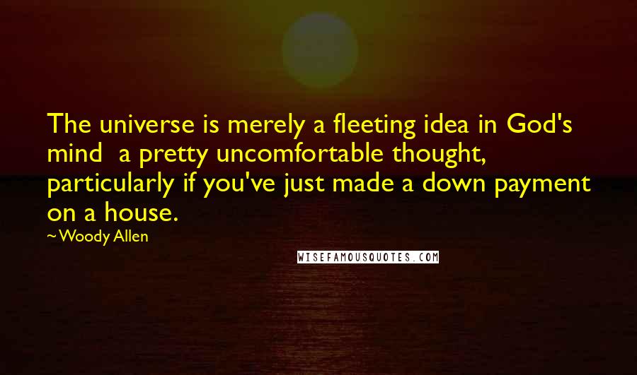 Woody Allen Quotes: The universe is merely a fleeting idea in God's mind  a pretty uncomfortable thought, particularly if you've just made a down payment on a house.