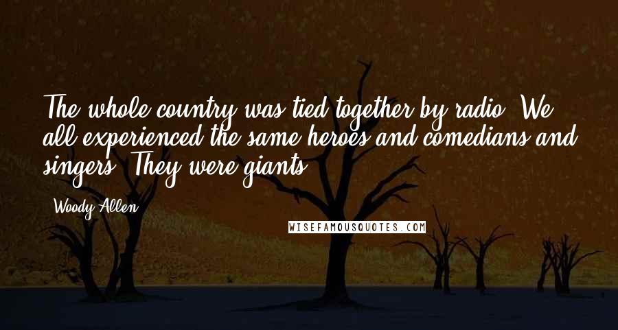 Woody Allen Quotes: The whole country was tied together by radio. We all experienced the same heroes and comedians and singers. They were giants.