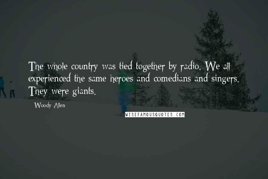 Woody Allen Quotes: The whole country was tied together by radio. We all experienced the same heroes and comedians and singers. They were giants.