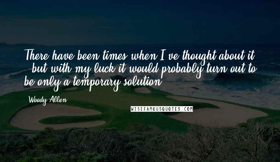 Woody Allen Quotes: There have been times when I've thought about it - but with my luck it would probably turn out to be only a temporary solution.