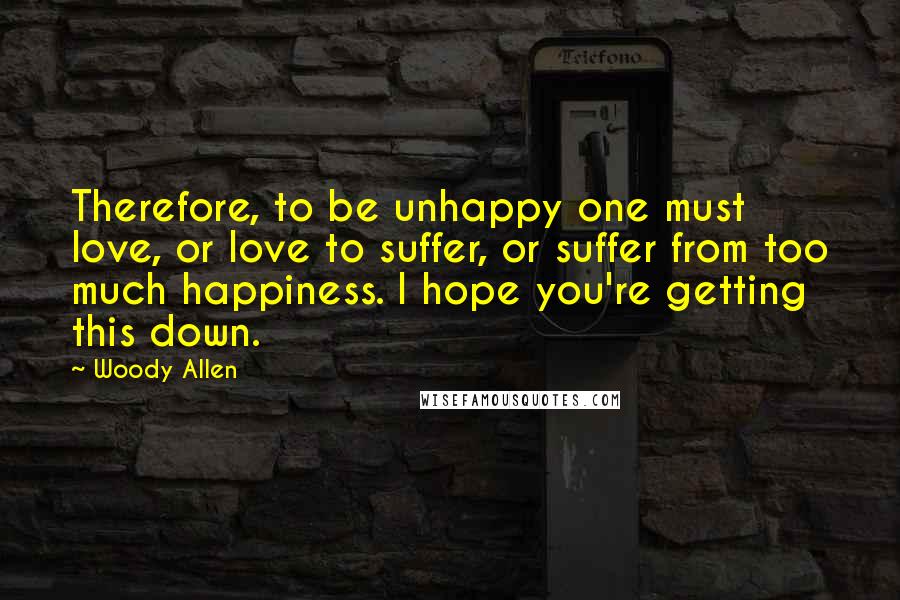 Woody Allen Quotes: Therefore, to be unhappy one must love, or love to suffer, or suffer from too much happiness. I hope you're getting this down.