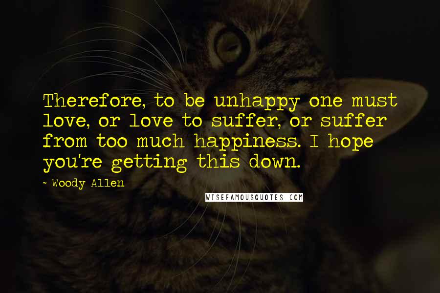 Woody Allen Quotes: Therefore, to be unhappy one must love, or love to suffer, or suffer from too much happiness. I hope you're getting this down.