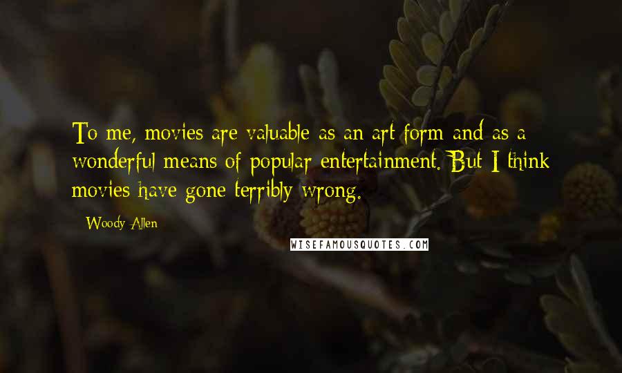 Woody Allen Quotes: To me, movies are valuable as an art form and as a wonderful means of popular entertainment. But I think movies have gone terribly wrong.