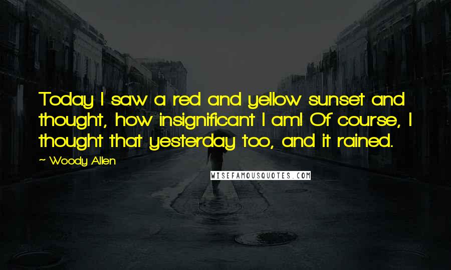 Woody Allen Quotes: Today I saw a red and yellow sunset and thought, how insignificant I am! Of course, I thought that yesterday too, and it rained.