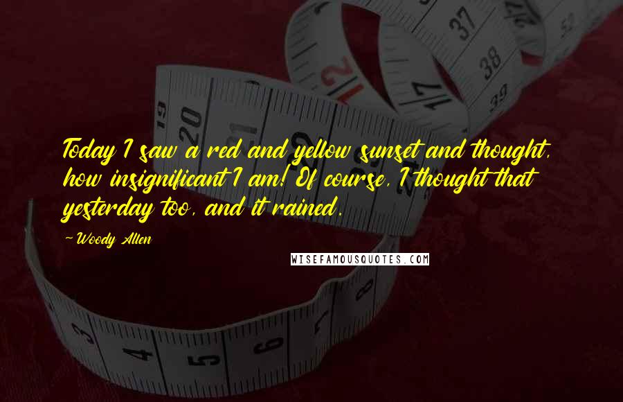 Woody Allen Quotes: Today I saw a red and yellow sunset and thought, how insignificant I am! Of course, I thought that yesterday too, and it rained.