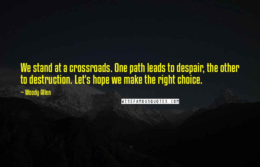 Woody Allen Quotes: We stand at a crossroads. One path leads to despair, the other to destruction. Let's hope we make the right choice.