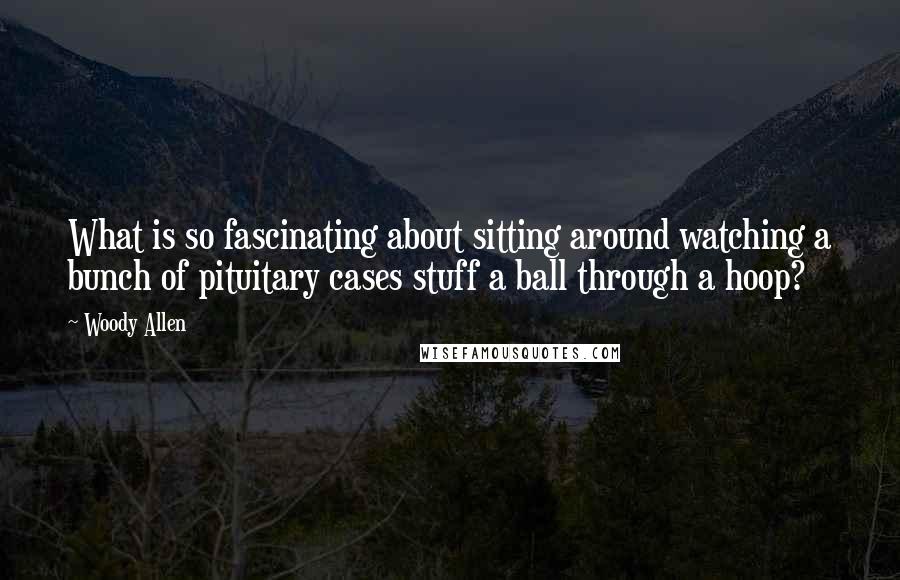 Woody Allen Quotes: What is so fascinating about sitting around watching a bunch of pituitary cases stuff a ball through a hoop?