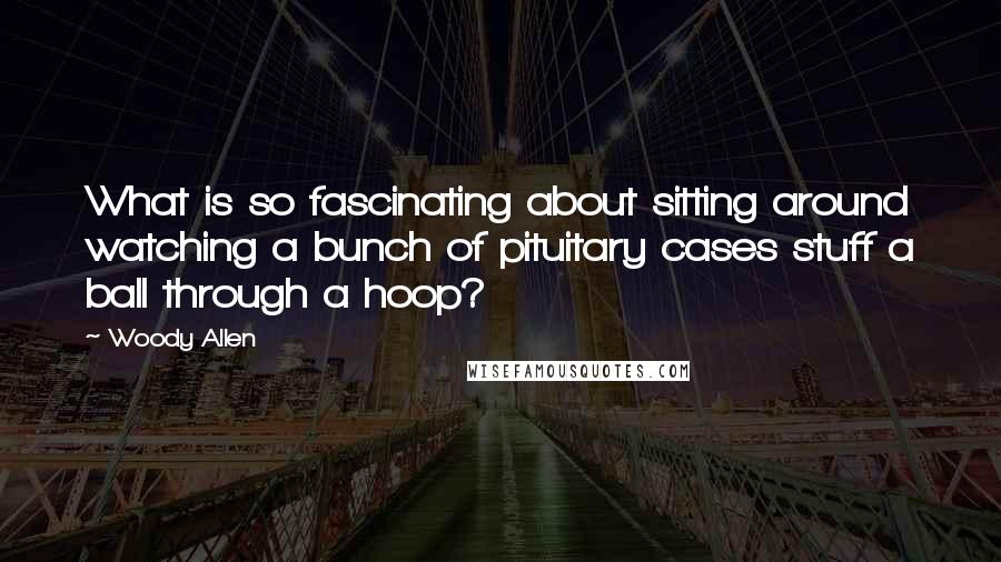 Woody Allen Quotes: What is so fascinating about sitting around watching a bunch of pituitary cases stuff a ball through a hoop?