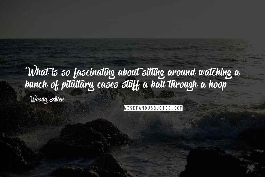 Woody Allen Quotes: What is so fascinating about sitting around watching a bunch of pituitary cases stuff a ball through a hoop?