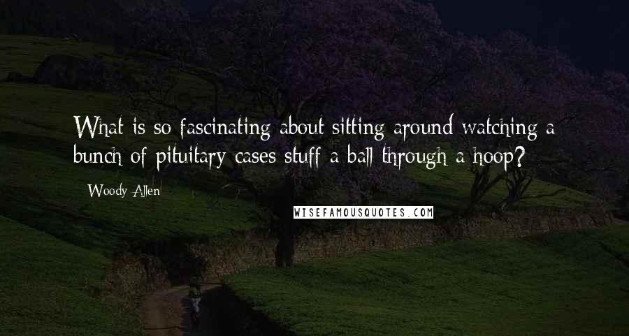 Woody Allen Quotes: What is so fascinating about sitting around watching a bunch of pituitary cases stuff a ball through a hoop?